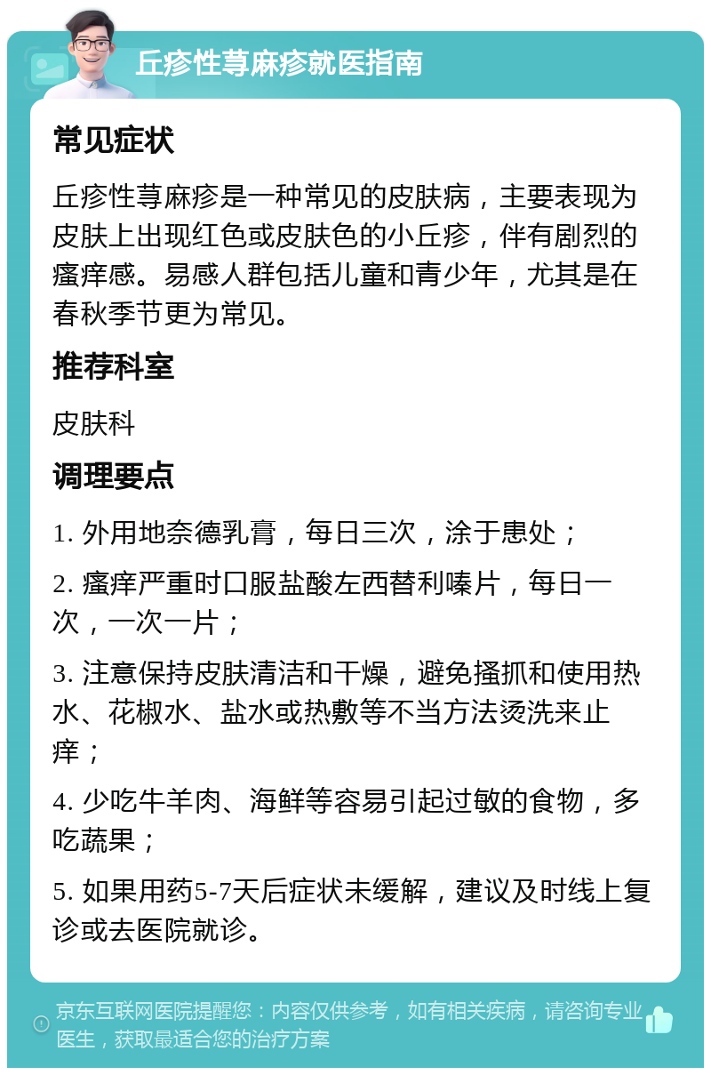 丘疹性荨麻疹就医指南 常见症状 丘疹性荨麻疹是一种常见的皮肤病，主要表现为皮肤上出现红色或皮肤色的小丘疹，伴有剧烈的瘙痒感。易感人群包括儿童和青少年，尤其是在春秋季节更为常见。 推荐科室 皮肤科 调理要点 1. 外用地奈德乳膏，每日三次，涂于患处； 2. 瘙痒严重时口服盐酸左西替利嗪片，每日一次，一次一片； 3. 注意保持皮肤清洁和干燥，避免搔抓和使用热水、花椒水、盐水或热敷等不当方法烫洗来止痒； 4. 少吃牛羊肉、海鲜等容易引起过敏的食物，多吃蔬果； 5. 如果用药5-7天后症状未缓解，建议及时线上复诊或去医院就诊。