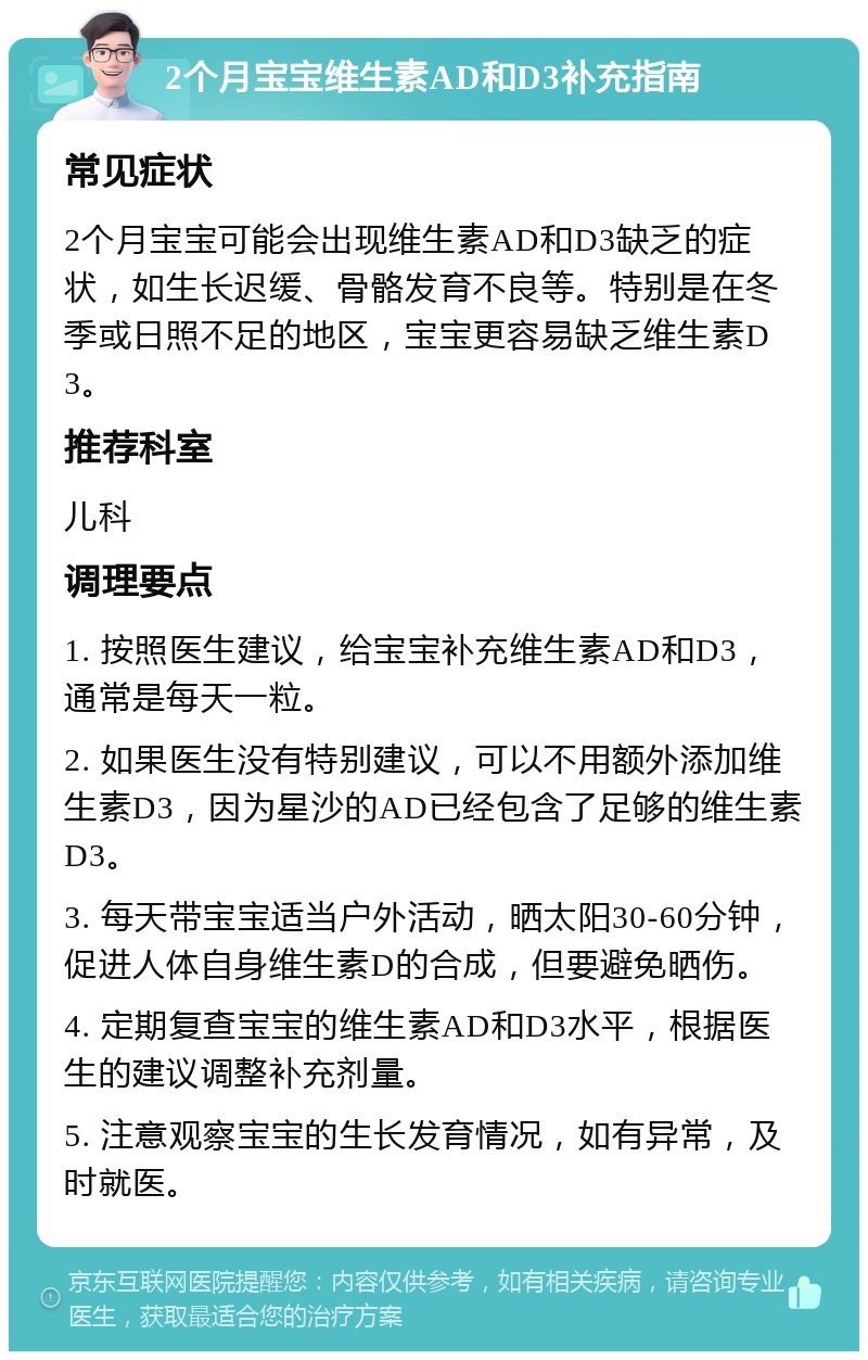 2个月宝宝维生素AD和D3补充指南 常见症状 2个月宝宝可能会出现维生素AD和D3缺乏的症状，如生长迟缓、骨骼发育不良等。特别是在冬季或日照不足的地区，宝宝更容易缺乏维生素D3。 推荐科室 儿科 调理要点 1. 按照医生建议，给宝宝补充维生素AD和D3，通常是每天一粒。 2. 如果医生没有特别建议，可以不用额外添加维生素D3，因为星沙的AD已经包含了足够的维生素D3。 3. 每天带宝宝适当户外活动，晒太阳30-60分钟，促进人体自身维生素D的合成，但要避免晒伤。 4. 定期复查宝宝的维生素AD和D3水平，根据医生的建议调整补充剂量。 5. 注意观察宝宝的生长发育情况，如有异常，及时就医。