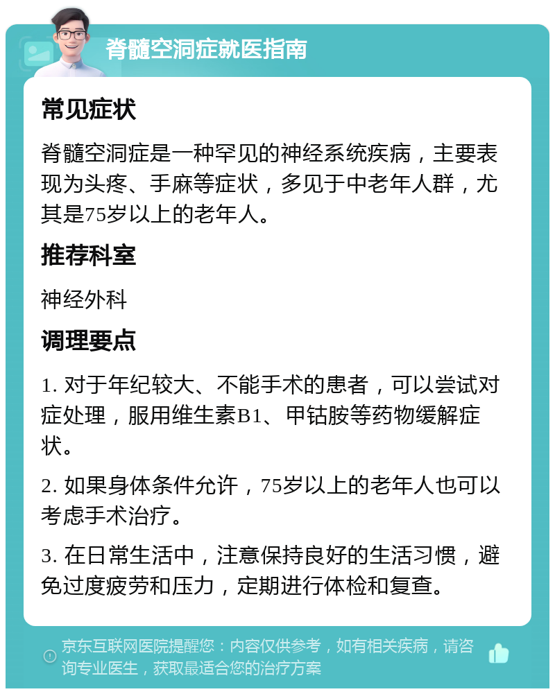 脊髓空洞症就医指南 常见症状 脊髓空洞症是一种罕见的神经系统疾病，主要表现为头疼、手麻等症状，多见于中老年人群，尤其是75岁以上的老年人。 推荐科室 神经外科 调理要点 1. 对于年纪较大、不能手术的患者，可以尝试对症处理，服用维生素B1、甲钴胺等药物缓解症状。 2. 如果身体条件允许，75岁以上的老年人也可以考虑手术治疗。 3. 在日常生活中，注意保持良好的生活习惯，避免过度疲劳和压力，定期进行体检和复查。