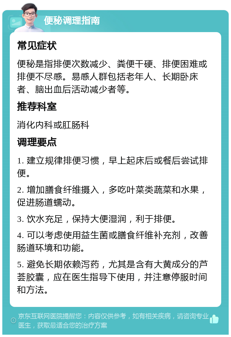 便秘调理指南 常见症状 便秘是指排便次数减少、粪便干硬、排便困难或排便不尽感。易感人群包括老年人、长期卧床者、脑出血后活动减少者等。 推荐科室 消化内科或肛肠科 调理要点 1. 建立规律排便习惯，早上起床后或餐后尝试排便。 2. 增加膳食纤维摄入，多吃叶菜类蔬菜和水果，促进肠道蠕动。 3. 饮水充足，保持大便湿润，利于排便。 4. 可以考虑使用益生菌或膳食纤维补充剂，改善肠道环境和功能。 5. 避免长期依赖泻药，尤其是含有大黄成分的芦荟胶囊，应在医生指导下使用，并注意停服时间和方法。