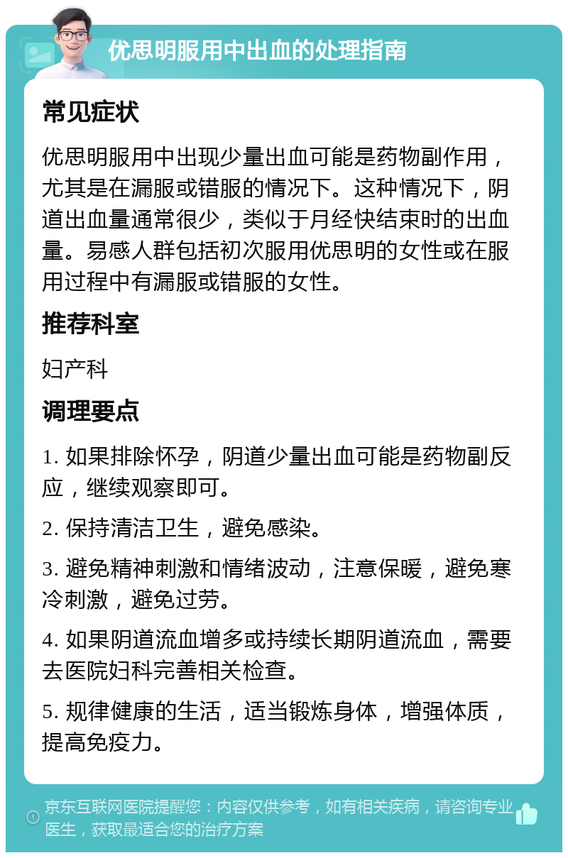 优思明服用中出血的处理指南 常见症状 优思明服用中出现少量出血可能是药物副作用，尤其是在漏服或错服的情况下。这种情况下，阴道出血量通常很少，类似于月经快结束时的出血量。易感人群包括初次服用优思明的女性或在服用过程中有漏服或错服的女性。 推荐科室 妇产科 调理要点 1. 如果排除怀孕，阴道少量出血可能是药物副反应，继续观察即可。 2. 保持清洁卫生，避免感染。 3. 避免精神刺激和情绪波动，注意保暖，避免寒冷刺激，避免过劳。 4. 如果阴道流血增多或持续长期阴道流血，需要去医院妇科完善相关检查。 5. 规律健康的生活，适当锻炼身体，增强体质，提高免疫力。