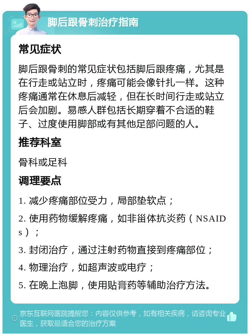 脚后跟骨刺治疗指南 常见症状 脚后跟骨刺的常见症状包括脚后跟疼痛，尤其是在行走或站立时，疼痛可能会像针扎一样。这种疼痛通常在休息后减轻，但在长时间行走或站立后会加剧。易感人群包括长期穿着不合适的鞋子、过度使用脚部或有其他足部问题的人。 推荐科室 骨科或足科 调理要点 1. 减少疼痛部位受力，局部垫软点； 2. 使用药物缓解疼痛，如非甾体抗炎药（NSAIDs）； 3. 封闭治疗，通过注射药物直接到疼痛部位； 4. 物理治疗，如超声波或电疗； 5. 在晚上泡脚，使用贴膏药等辅助治疗方法。