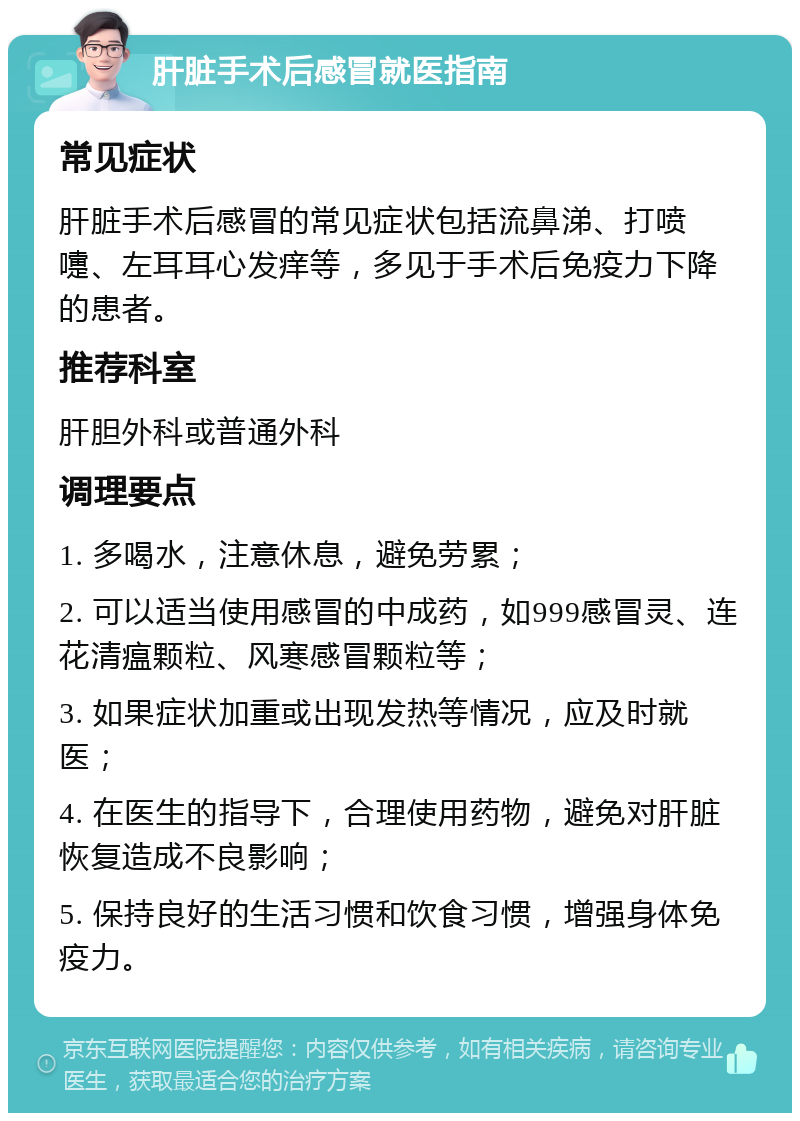 肝脏手术后感冒就医指南 常见症状 肝脏手术后感冒的常见症状包括流鼻涕、打喷嚏、左耳耳心发痒等，多见于手术后免疫力下降的患者。 推荐科室 肝胆外科或普通外科 调理要点 1. 多喝水，注意休息，避免劳累； 2. 可以适当使用感冒的中成药，如999感冒灵、连花清瘟颗粒、风寒感冒颗粒等； 3. 如果症状加重或出现发热等情况，应及时就医； 4. 在医生的指导下，合理使用药物，避免对肝脏恢复造成不良影响； 5. 保持良好的生活习惯和饮食习惯，增强身体免疫力。