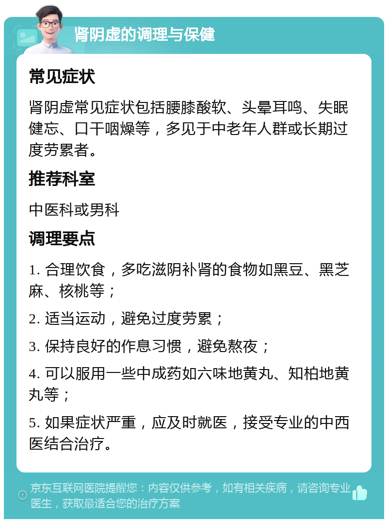 肾阴虚的调理与保健 常见症状 肾阴虚常见症状包括腰膝酸软、头晕耳鸣、失眠健忘、口干咽燥等，多见于中老年人群或长期过度劳累者。 推荐科室 中医科或男科 调理要点 1. 合理饮食，多吃滋阴补肾的食物如黑豆、黑芝麻、核桃等； 2. 适当运动，避免过度劳累； 3. 保持良好的作息习惯，避免熬夜； 4. 可以服用一些中成药如六味地黄丸、知柏地黄丸等； 5. 如果症状严重，应及时就医，接受专业的中西医结合治疗。