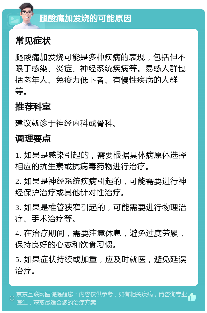 腿酸痛加发烧的可能原因 常见症状 腿酸痛加发烧可能是多种疾病的表现，包括但不限于感染、炎症、神经系统疾病等。易感人群包括老年人、免疫力低下者、有慢性疾病的人群等。 推荐科室 建议就诊于神经内科或骨科。 调理要点 1. 如果是感染引起的，需要根据具体病原体选择相应的抗生素或抗病毒药物进行治疗。 2. 如果是神经系统疾病引起的，可能需要进行神经保护治疗或其他针对性治疗。 3. 如果是椎管狭窄引起的，可能需要进行物理治疗、手术治疗等。 4. 在治疗期间，需要注意休息，避免过度劳累，保持良好的心态和饮食习惯。 5. 如果症状持续或加重，应及时就医，避免延误治疗。