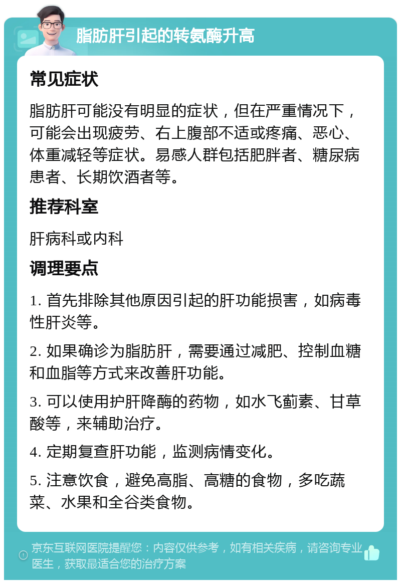 脂肪肝引起的转氨酶升高 常见症状 脂肪肝可能没有明显的症状，但在严重情况下，可能会出现疲劳、右上腹部不适或疼痛、恶心、体重减轻等症状。易感人群包括肥胖者、糖尿病患者、长期饮酒者等。 推荐科室 肝病科或内科 调理要点 1. 首先排除其他原因引起的肝功能损害，如病毒性肝炎等。 2. 如果确诊为脂肪肝，需要通过减肥、控制血糖和血脂等方式来改善肝功能。 3. 可以使用护肝降酶的药物，如水飞蓟素、甘草酸等，来辅助治疗。 4. 定期复查肝功能，监测病情变化。 5. 注意饮食，避免高脂、高糖的食物，多吃蔬菜、水果和全谷类食物。