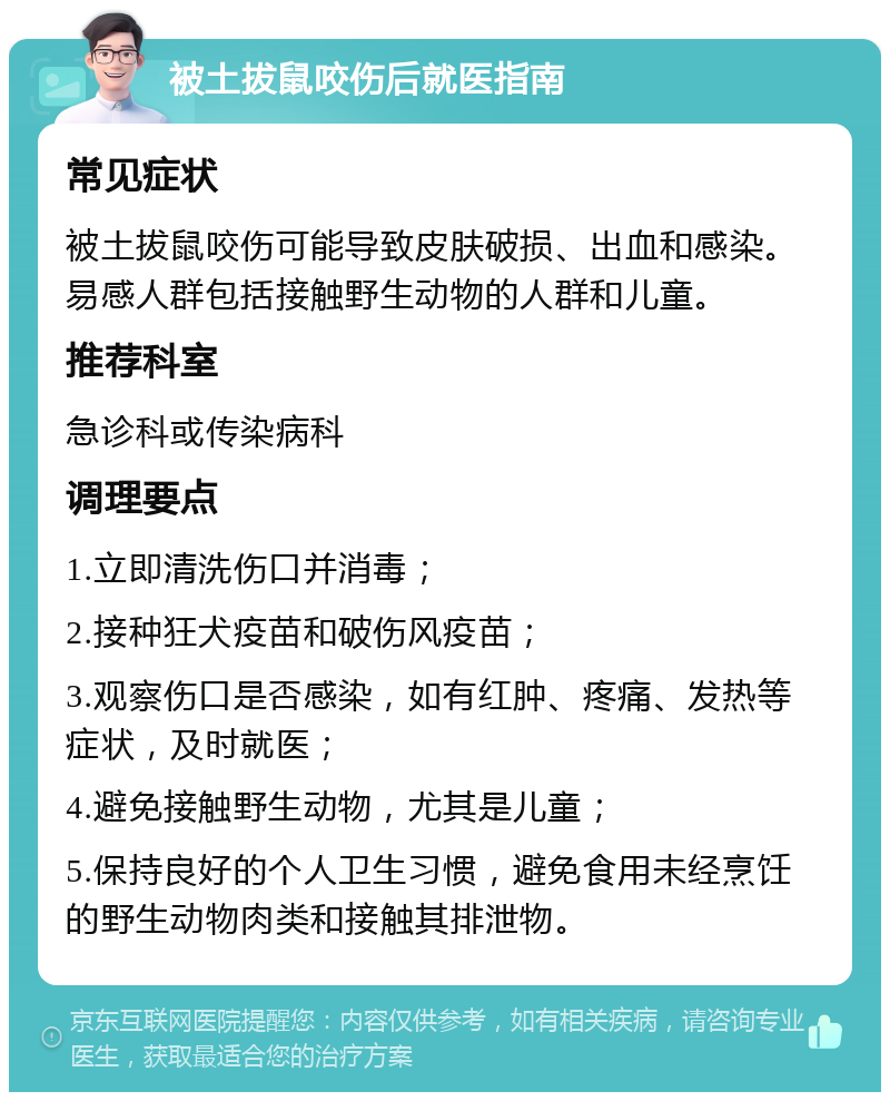 被土拔鼠咬伤后就医指南 常见症状 被土拔鼠咬伤可能导致皮肤破损、出血和感染。易感人群包括接触野生动物的人群和儿童。 推荐科室 急诊科或传染病科 调理要点 1.立即清洗伤口并消毒； 2.接种狂犬疫苗和破伤风疫苗； 3.观察伤口是否感染，如有红肿、疼痛、发热等症状，及时就医； 4.避免接触野生动物，尤其是儿童； 5.保持良好的个人卫生习惯，避免食用未经烹饪的野生动物肉类和接触其排泄物。