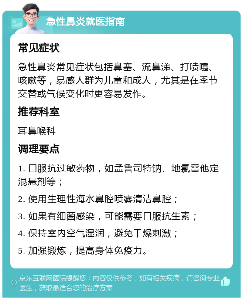 急性鼻炎就医指南 常见症状 急性鼻炎常见症状包括鼻塞、流鼻涕、打喷嚏、咳嗽等，易感人群为儿童和成人，尤其是在季节交替或气候变化时更容易发作。 推荐科室 耳鼻喉科 调理要点 1. 口服抗过敏药物，如孟鲁司特钠、地氯雷他定混悬剂等； 2. 使用生理性海水鼻腔喷雾清洁鼻腔； 3. 如果有细菌感染，可能需要口服抗生素； 4. 保持室内空气湿润，避免干燥刺激； 5. 加强锻炼，提高身体免疫力。