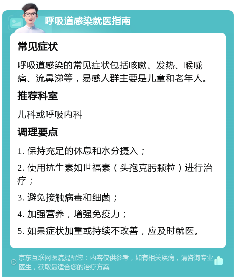 呼吸道感染就医指南 常见症状 呼吸道感染的常见症状包括咳嗽、发热、喉咙痛、流鼻涕等，易感人群主要是儿童和老年人。 推荐科室 儿科或呼吸内科 调理要点 1. 保持充足的休息和水分摄入； 2. 使用抗生素如世福素（头孢克肟颗粒）进行治疗； 3. 避免接触病毒和细菌； 4. 加强营养，增强免疫力； 5. 如果症状加重或持续不改善，应及时就医。