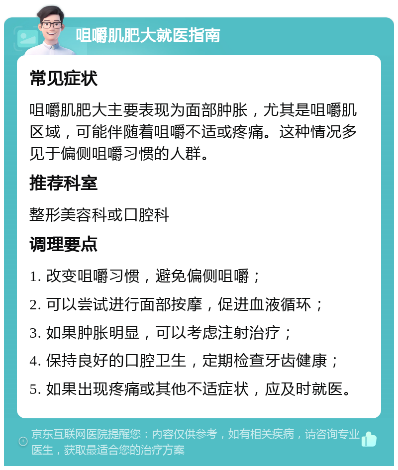 咀嚼肌肥大就医指南 常见症状 咀嚼肌肥大主要表现为面部肿胀，尤其是咀嚼肌区域，可能伴随着咀嚼不适或疼痛。这种情况多见于偏侧咀嚼习惯的人群。 推荐科室 整形美容科或口腔科 调理要点 1. 改变咀嚼习惯，避免偏侧咀嚼； 2. 可以尝试进行面部按摩，促进血液循环； 3. 如果肿胀明显，可以考虑注射治疗； 4. 保持良好的口腔卫生，定期检查牙齿健康； 5. 如果出现疼痛或其他不适症状，应及时就医。