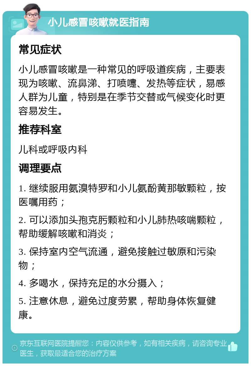 小儿感冒咳嗽就医指南 常见症状 小儿感冒咳嗽是一种常见的呼吸道疾病，主要表现为咳嗽、流鼻涕、打喷嚏、发热等症状，易感人群为儿童，特别是在季节交替或气候变化时更容易发生。 推荐科室 儿科或呼吸内科 调理要点 1. 继续服用氨溴特罗和小儿氨酚黄那敏颗粒，按医嘱用药； 2. 可以添加头孢克肟颗粒和小儿肺热咳喘颗粒，帮助缓解咳嗽和消炎； 3. 保持室内空气流通，避免接触过敏原和污染物； 4. 多喝水，保持充足的水分摄入； 5. 注意休息，避免过度劳累，帮助身体恢复健康。