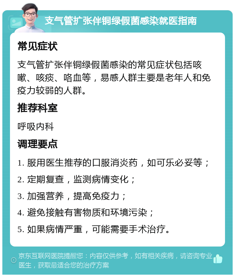 支气管扩张伴铜绿假菌感染就医指南 常见症状 支气管扩张伴铜绿假菌感染的常见症状包括咳嗽、咳痰、咯血等，易感人群主要是老年人和免疫力较弱的人群。 推荐科室 呼吸内科 调理要点 1. 服用医生推荐的口服消炎药，如可乐必妥等； 2. 定期复查，监测病情变化； 3. 加强营养，提高免疫力； 4. 避免接触有害物质和环境污染； 5. 如果病情严重，可能需要手术治疗。