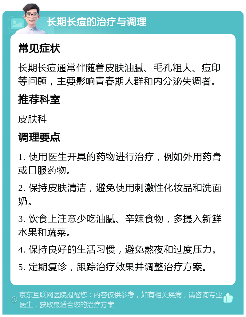 长期长痘的治疗与调理 常见症状 长期长痘通常伴随着皮肤油腻、毛孔粗大、痘印等问题，主要影响青春期人群和内分泌失调者。 推荐科室 皮肤科 调理要点 1. 使用医生开具的药物进行治疗，例如外用药膏或口服药物。 2. 保持皮肤清洁，避免使用刺激性化妆品和洗面奶。 3. 饮食上注意少吃油腻、辛辣食物，多摄入新鲜水果和蔬菜。 4. 保持良好的生活习惯，避免熬夜和过度压力。 5. 定期复诊，跟踪治疗效果并调整治疗方案。