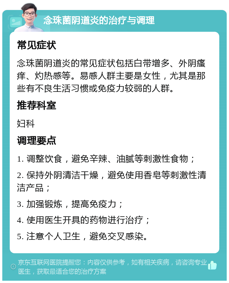 念珠菌阴道炎的治疗与调理 常见症状 念珠菌阴道炎的常见症状包括白带增多、外阴瘙痒、灼热感等。易感人群主要是女性，尤其是那些有不良生活习惯或免疫力较弱的人群。 推荐科室 妇科 调理要点 1. 调整饮食，避免辛辣、油腻等刺激性食物； 2. 保持外阴清洁干燥，避免使用香皂等刺激性清洁产品； 3. 加强锻炼，提高免疫力； 4. 使用医生开具的药物进行治疗； 5. 注意个人卫生，避免交叉感染。