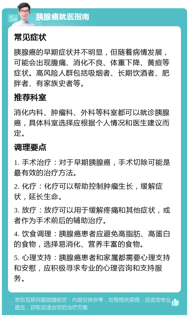 胰腺癌就医指南 常见症状 胰腺癌的早期症状并不明显，但随着病情发展，可能会出现腹痛、消化不良、体重下降、黄疸等症状。高风险人群包括吸烟者、长期饮酒者、肥胖者、有家族史者等。 推荐科室 消化内科、肿瘤科、外科等科室都可以就诊胰腺癌，具体科室选择应根据个人情况和医生建议而定。 调理要点 1. 手术治疗：对于早期胰腺癌，手术切除可能是最有效的治疗方法。 2. 化疗：化疗可以帮助控制肿瘤生长，缓解症状，延长生命。 3. 放疗：放疗可以用于缓解疼痛和其他症状，或者作为手术前后的辅助治疗。 4. 饮食调理：胰腺癌患者应避免高脂肪、高蛋白的食物，选择易消化、营养丰富的食物。 5. 心理支持：胰腺癌患者和家属都需要心理支持和安慰，应积极寻求专业的心理咨询和支持服务。