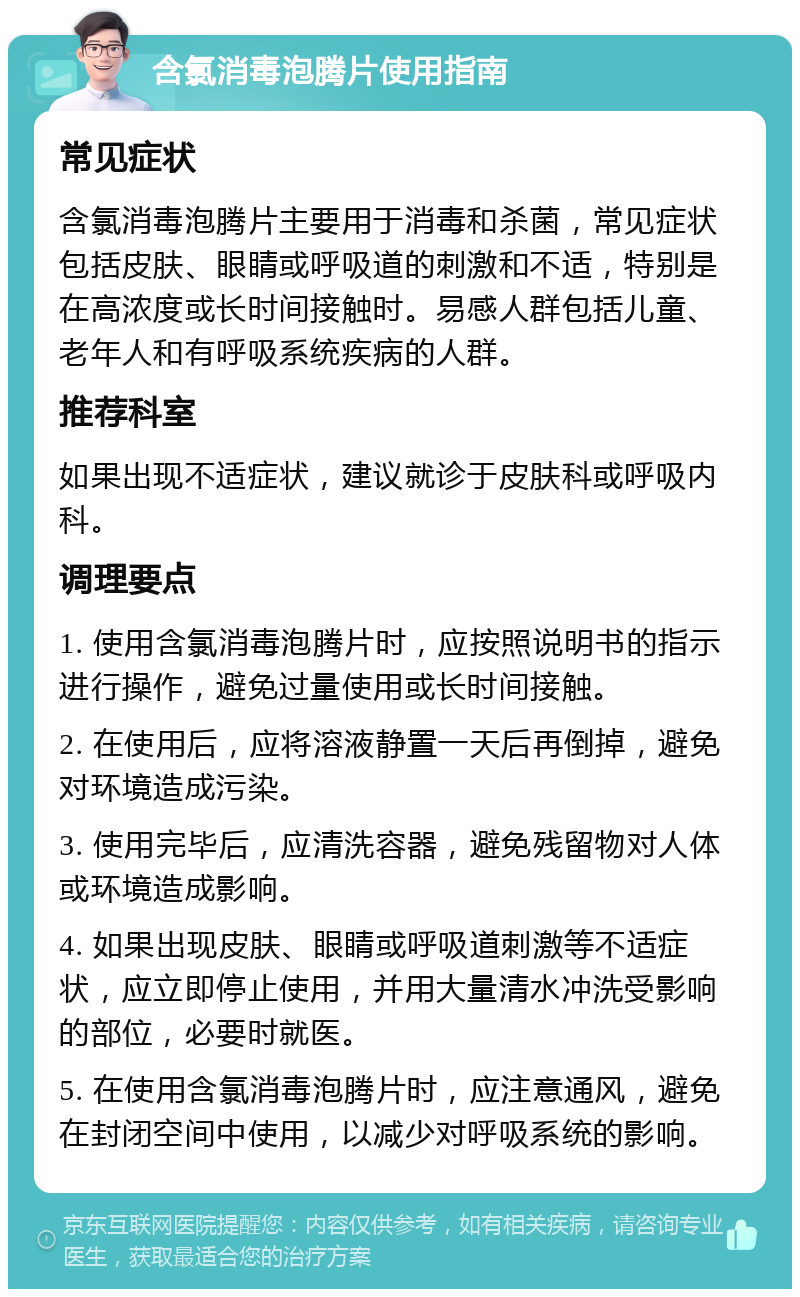 含氯消毒泡腾片使用指南 常见症状 含氯消毒泡腾片主要用于消毒和杀菌，常见症状包括皮肤、眼睛或呼吸道的刺激和不适，特别是在高浓度或长时间接触时。易感人群包括儿童、老年人和有呼吸系统疾病的人群。 推荐科室 如果出现不适症状，建议就诊于皮肤科或呼吸内科。 调理要点 1. 使用含氯消毒泡腾片时，应按照说明书的指示进行操作，避免过量使用或长时间接触。 2. 在使用后，应将溶液静置一天后再倒掉，避免对环境造成污染。 3. 使用完毕后，应清洗容器，避免残留物对人体或环境造成影响。 4. 如果出现皮肤、眼睛或呼吸道刺激等不适症状，应立即停止使用，并用大量清水冲洗受影响的部位，必要时就医。 5. 在使用含氯消毒泡腾片时，应注意通风，避免在封闭空间中使用，以减少对呼吸系统的影响。