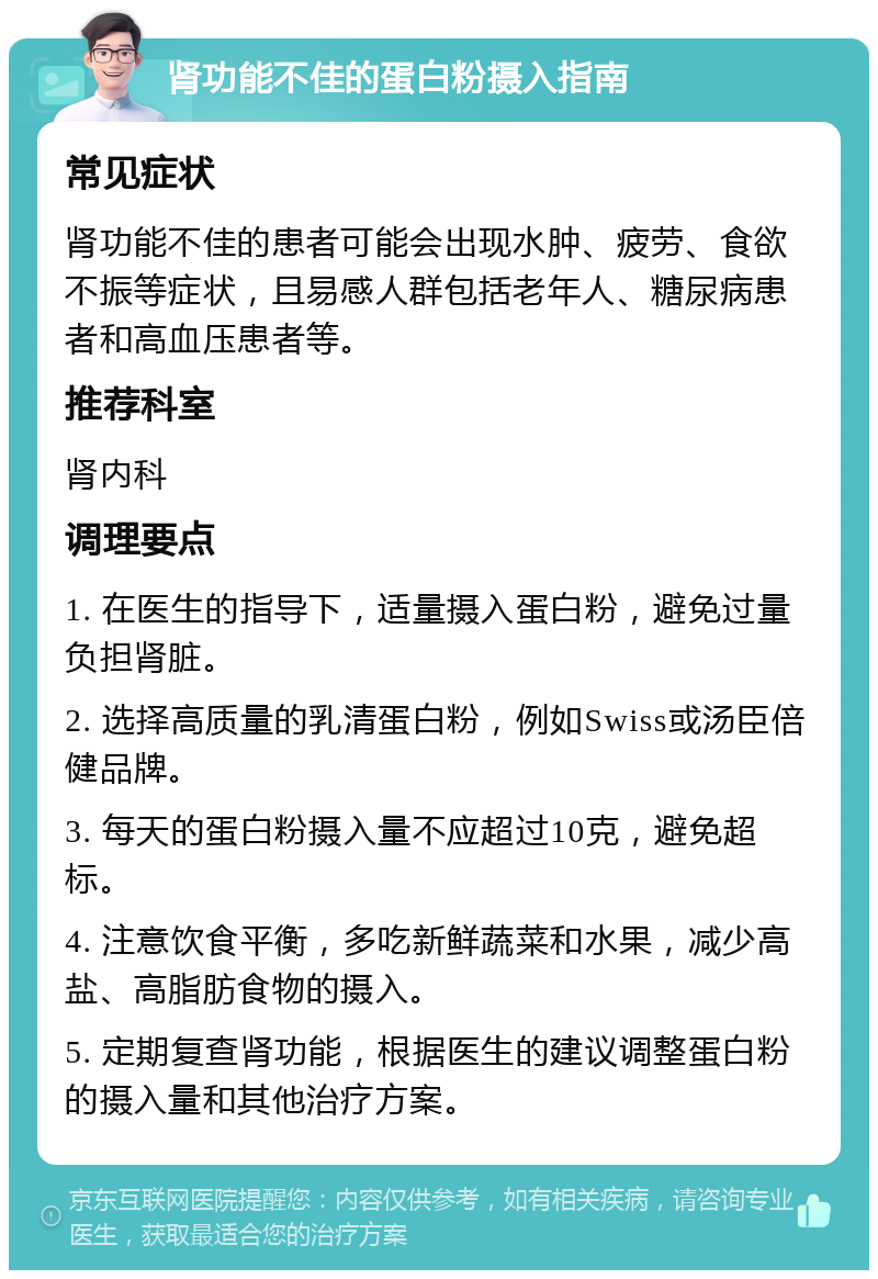 肾功能不佳的蛋白粉摄入指南 常见症状 肾功能不佳的患者可能会出现水肿、疲劳、食欲不振等症状，且易感人群包括老年人、糖尿病患者和高血压患者等。 推荐科室 肾内科 调理要点 1. 在医生的指导下，适量摄入蛋白粉，避免过量负担肾脏。 2. 选择高质量的乳清蛋白粉，例如Swiss或汤臣倍健品牌。 3. 每天的蛋白粉摄入量不应超过10克，避免超标。 4. 注意饮食平衡，多吃新鲜蔬菜和水果，减少高盐、高脂肪食物的摄入。 5. 定期复查肾功能，根据医生的建议调整蛋白粉的摄入量和其他治疗方案。