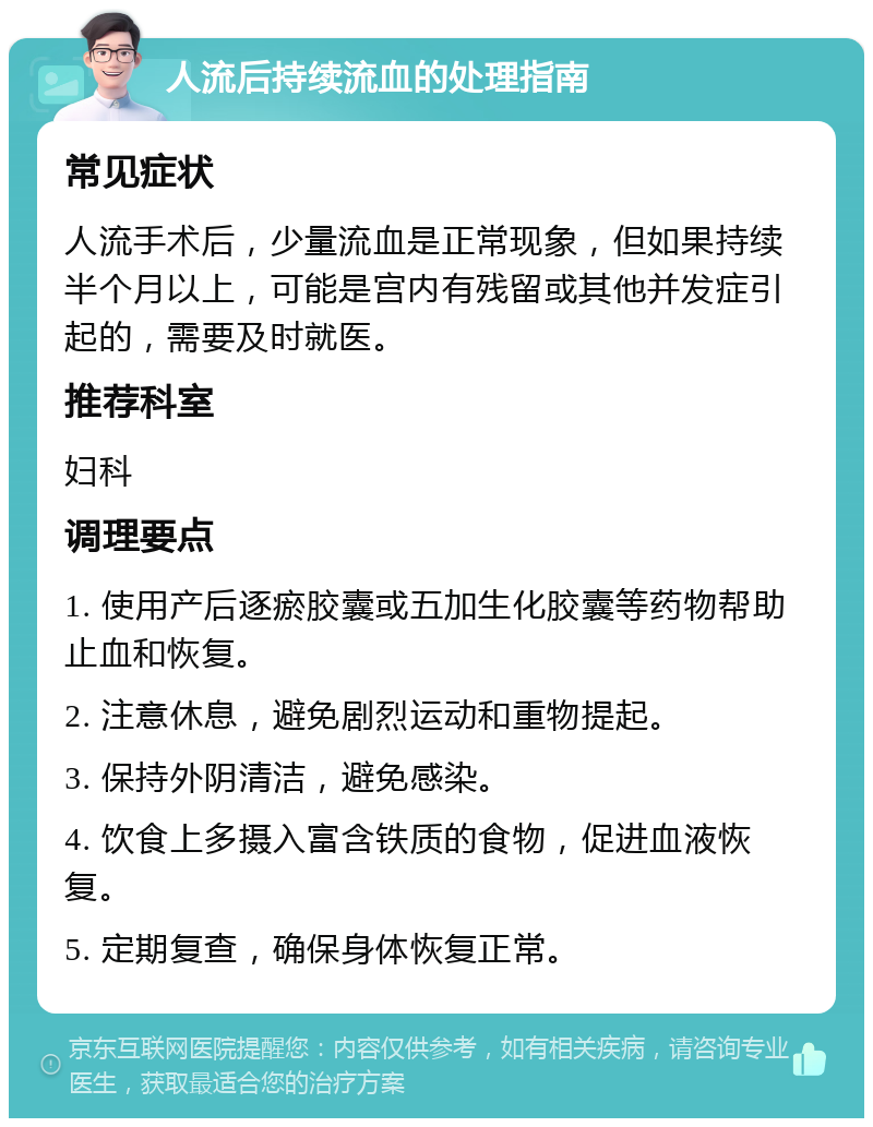 人流后持续流血的处理指南 常见症状 人流手术后，少量流血是正常现象，但如果持续半个月以上，可能是宫内有残留或其他并发症引起的，需要及时就医。 推荐科室 妇科 调理要点 1. 使用产后逐瘀胶囊或五加生化胶囊等药物帮助止血和恢复。 2. 注意休息，避免剧烈运动和重物提起。 3. 保持外阴清洁，避免感染。 4. 饮食上多摄入富含铁质的食物，促进血液恢复。 5. 定期复查，确保身体恢复正常。