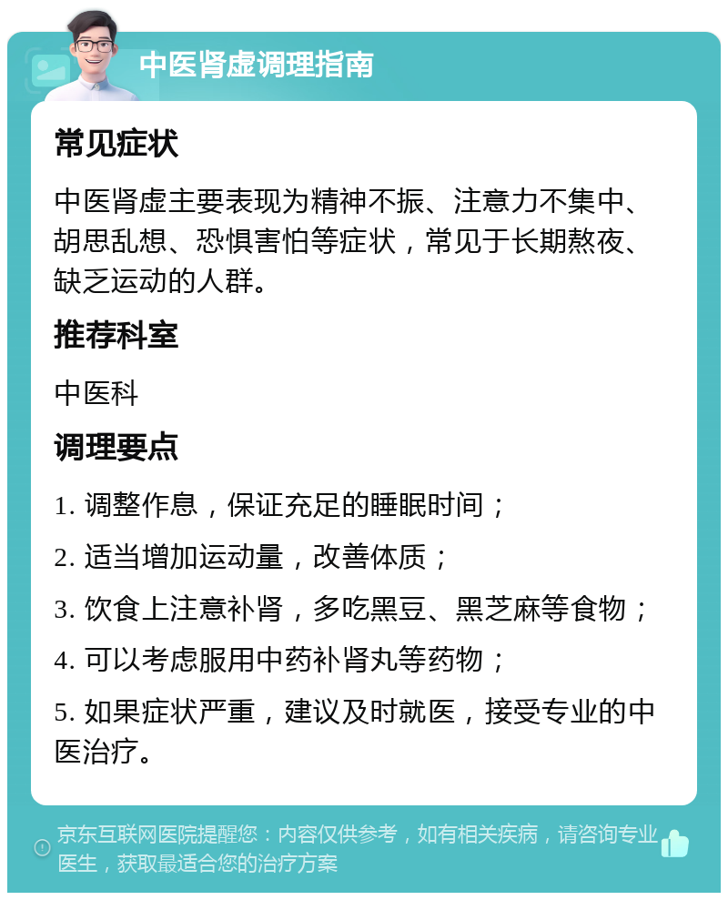 中医肾虚调理指南 常见症状 中医肾虚主要表现为精神不振、注意力不集中、胡思乱想、恐惧害怕等症状，常见于长期熬夜、缺乏运动的人群。 推荐科室 中医科 调理要点 1. 调整作息，保证充足的睡眠时间； 2. 适当增加运动量，改善体质； 3. 饮食上注意补肾，多吃黑豆、黑芝麻等食物； 4. 可以考虑服用中药补肾丸等药物； 5. 如果症状严重，建议及时就医，接受专业的中医治疗。