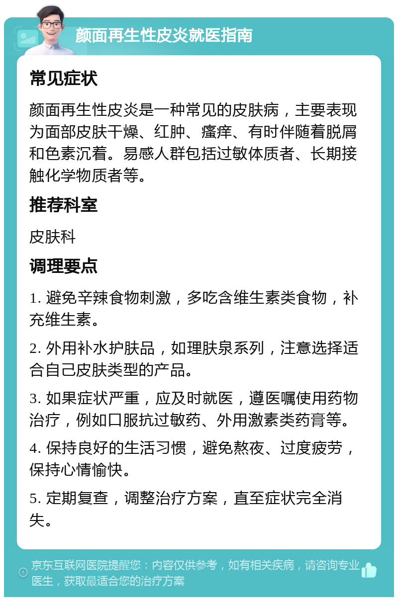 颜面再生性皮炎就医指南 常见症状 颜面再生性皮炎是一种常见的皮肤病，主要表现为面部皮肤干燥、红肿、瘙痒、有时伴随着脱屑和色素沉着。易感人群包括过敏体质者、长期接触化学物质者等。 推荐科室 皮肤科 调理要点 1. 避免辛辣食物刺激，多吃含维生素类食物，补充维生素。 2. 外用补水护肤品，如理肤泉系列，注意选择适合自己皮肤类型的产品。 3. 如果症状严重，应及时就医，遵医嘱使用药物治疗，例如口服抗过敏药、外用激素类药膏等。 4. 保持良好的生活习惯，避免熬夜、过度疲劳，保持心情愉快。 5. 定期复查，调整治疗方案，直至症状完全消失。