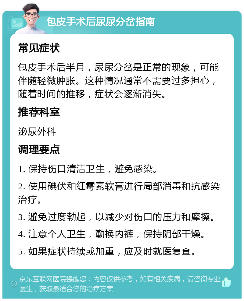 包皮手术后尿尿分岔指南 常见症状 包皮手术后半月，尿尿分岔是正常的现象，可能伴随轻微肿胀。这种情况通常不需要过多担心，随着时间的推移，症状会逐渐消失。 推荐科室 泌尿外科 调理要点 1. 保持伤口清洁卫生，避免感染。 2. 使用碘伏和红霉素软膏进行局部消毒和抗感染治疗。 3. 避免过度勃起，以减少对伤口的压力和摩擦。 4. 注意个人卫生，勤换内裤，保持阴部干燥。 5. 如果症状持续或加重，应及时就医复查。