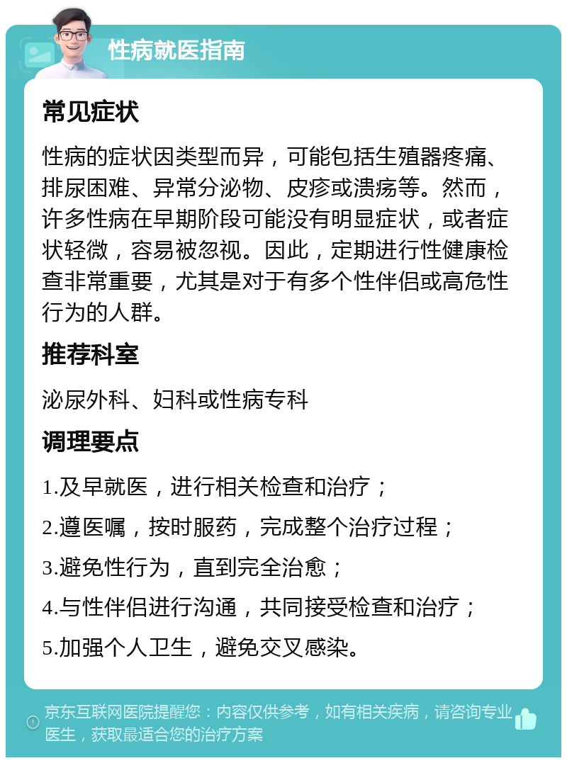 性病就医指南 常见症状 性病的症状因类型而异，可能包括生殖器疼痛、排尿困难、异常分泌物、皮疹或溃疡等。然而，许多性病在早期阶段可能没有明显症状，或者症状轻微，容易被忽视。因此，定期进行性健康检查非常重要，尤其是对于有多个性伴侣或高危性行为的人群。 推荐科室 泌尿外科、妇科或性病专科 调理要点 1.及早就医，进行相关检查和治疗； 2.遵医嘱，按时服药，完成整个治疗过程； 3.避免性行为，直到完全治愈； 4.与性伴侣进行沟通，共同接受检查和治疗； 5.加强个人卫生，避免交叉感染。