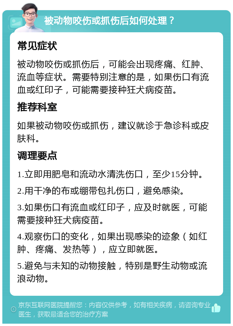 被动物咬伤或抓伤后如何处理？ 常见症状 被动物咬伤或抓伤后，可能会出现疼痛、红肿、流血等症状。需要特别注意的是，如果伤口有流血或红印子，可能需要接种狂犬病疫苗。 推荐科室 如果被动物咬伤或抓伤，建议就诊于急诊科或皮肤科。 调理要点 1.立即用肥皂和流动水清洗伤口，至少15分钟。 2.用干净的布或绷带包扎伤口，避免感染。 3.如果伤口有流血或红印子，应及时就医，可能需要接种狂犬病疫苗。 4.观察伤口的变化，如果出现感染的迹象（如红肿、疼痛、发热等），应立即就医。 5.避免与未知的动物接触，特别是野生动物或流浪动物。