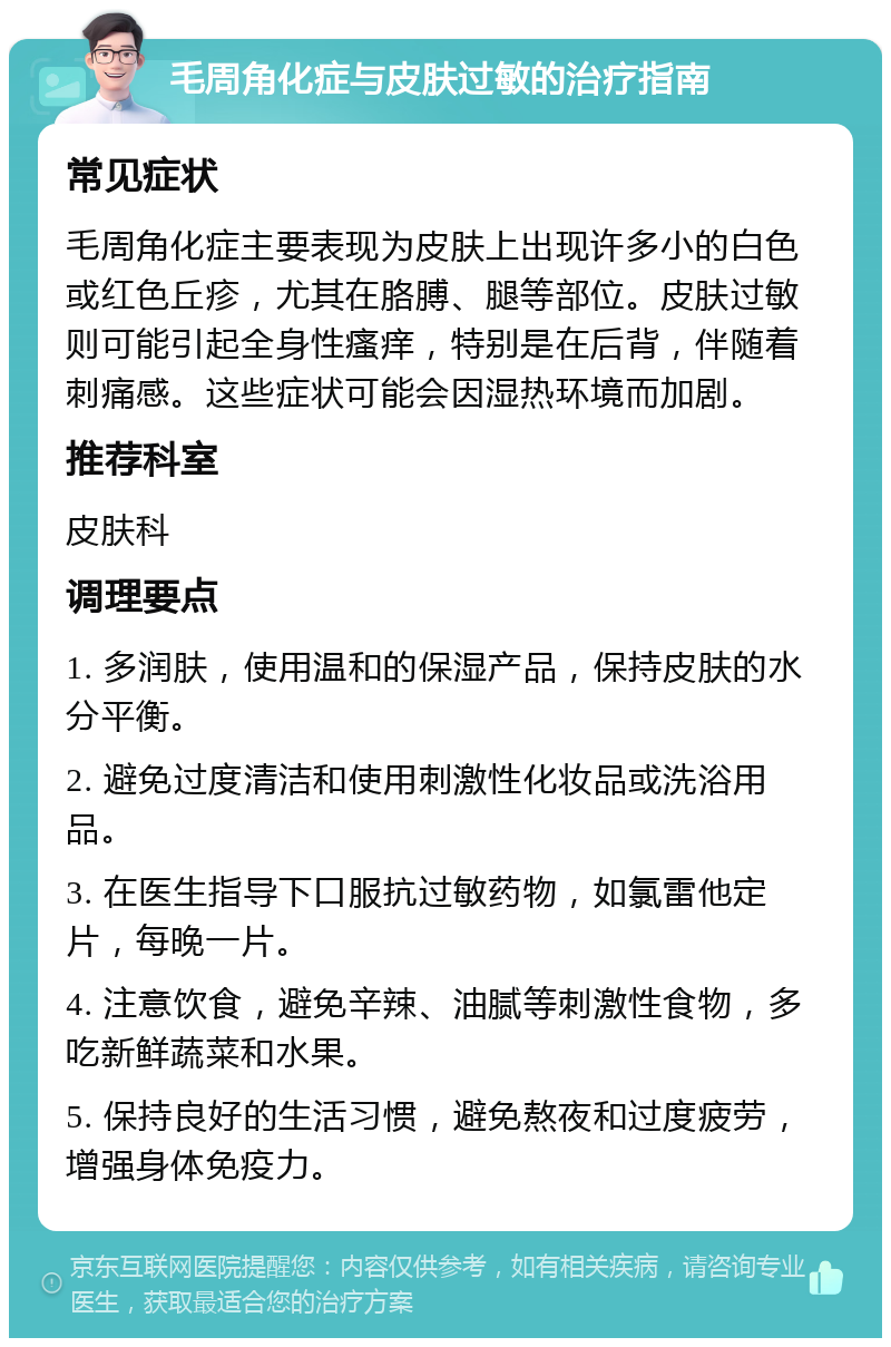 毛周角化症与皮肤过敏的治疗指南 常见症状 毛周角化症主要表现为皮肤上出现许多小的白色或红色丘疹，尤其在胳膊、腿等部位。皮肤过敏则可能引起全身性瘙痒，特别是在后背，伴随着刺痛感。这些症状可能会因湿热环境而加剧。 推荐科室 皮肤科 调理要点 1. 多润肤，使用温和的保湿产品，保持皮肤的水分平衡。 2. 避免过度清洁和使用刺激性化妆品或洗浴用品。 3. 在医生指导下口服抗过敏药物，如氯雷他定片，每晚一片。 4. 注意饮食，避免辛辣、油腻等刺激性食物，多吃新鲜蔬菜和水果。 5. 保持良好的生活习惯，避免熬夜和过度疲劳，增强身体免疫力。