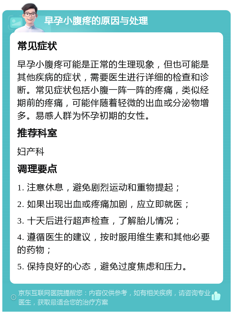 早孕小腹疼的原因与处理 常见症状 早孕小腹疼可能是正常的生理现象，但也可能是其他疾病的症状，需要医生进行详细的检查和诊断。常见症状包括小腹一阵一阵的疼痛，类似经期前的疼痛，可能伴随着轻微的出血或分泌物增多。易感人群为怀孕初期的女性。 推荐科室 妇产科 调理要点 1. 注意休息，避免剧烈运动和重物提起； 2. 如果出现出血或疼痛加剧，应立即就医； 3. 十天后进行超声检查，了解胎儿情况； 4. 遵循医生的建议，按时服用维生素和其他必要的药物； 5. 保持良好的心态，避免过度焦虑和压力。