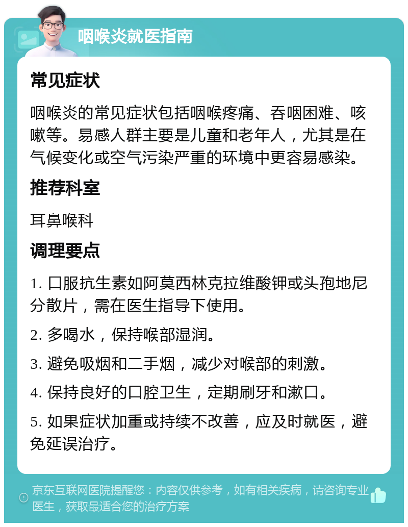 咽喉炎就医指南 常见症状 咽喉炎的常见症状包括咽喉疼痛、吞咽困难、咳嗽等。易感人群主要是儿童和老年人，尤其是在气候变化或空气污染严重的环境中更容易感染。 推荐科室 耳鼻喉科 调理要点 1. 口服抗生素如阿莫西林克拉维酸钾或头孢地尼分散片，需在医生指导下使用。 2. 多喝水，保持喉部湿润。 3. 避免吸烟和二手烟，减少对喉部的刺激。 4. 保持良好的口腔卫生，定期刷牙和漱口。 5. 如果症状加重或持续不改善，应及时就医，避免延误治疗。