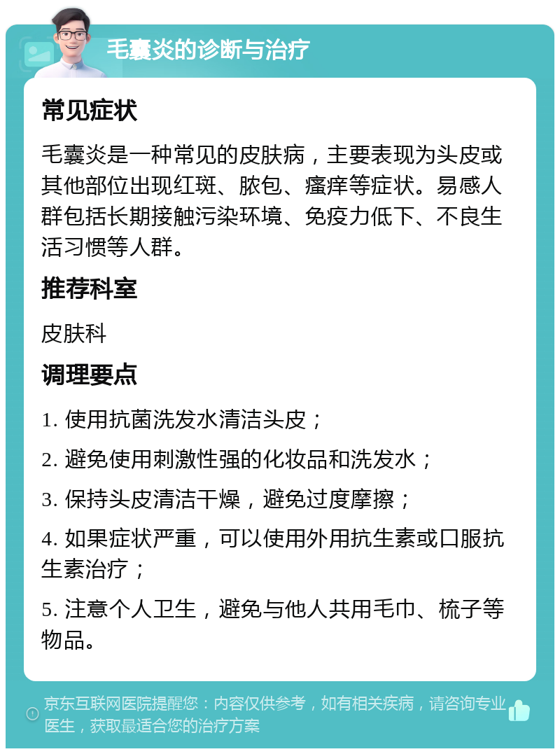 毛囊炎的诊断与治疗 常见症状 毛囊炎是一种常见的皮肤病，主要表现为头皮或其他部位出现红斑、脓包、瘙痒等症状。易感人群包括长期接触污染环境、免疫力低下、不良生活习惯等人群。 推荐科室 皮肤科 调理要点 1. 使用抗菌洗发水清洁头皮； 2. 避免使用刺激性强的化妆品和洗发水； 3. 保持头皮清洁干燥，避免过度摩擦； 4. 如果症状严重，可以使用外用抗生素或口服抗生素治疗； 5. 注意个人卫生，避免与他人共用毛巾、梳子等物品。