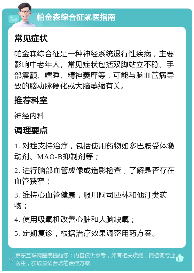 帕金森综合征就医指南 常见症状 帕金森综合征是一种神经系统退行性疾病，主要影响中老年人。常见症状包括双脚站立不稳、手部震颤、嗜睡、精神萎靡等，可能与脑血管病导致的脑动脉硬化或大脑萎缩有关。 推荐科室 神经内科 调理要点 1. 对症支持治疗，包括使用药物如多巴胺受体激动剂、MAO-B抑制剂等； 2. 进行脑部血管成像或造影检查，了解是否存在血管狭窄； 3. 维持心血管健康，服用阿司匹林和他汀类药物； 4. 使用吸氧机改善心脏和大脑缺氧； 5. 定期复诊，根据治疗效果调整用药方案。