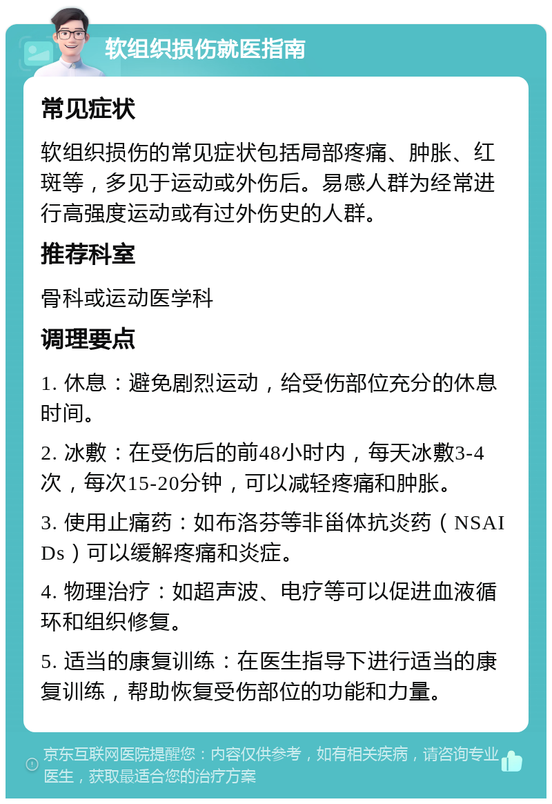 软组织损伤就医指南 常见症状 软组织损伤的常见症状包括局部疼痛、肿胀、红斑等，多见于运动或外伤后。易感人群为经常进行高强度运动或有过外伤史的人群。 推荐科室 骨科或运动医学科 调理要点 1. 休息：避免剧烈运动，给受伤部位充分的休息时间。 2. 冰敷：在受伤后的前48小时内，每天冰敷3-4次，每次15-20分钟，可以减轻疼痛和肿胀。 3. 使用止痛药：如布洛芬等非甾体抗炎药（NSAIDs）可以缓解疼痛和炎症。 4. 物理治疗：如超声波、电疗等可以促进血液循环和组织修复。 5. 适当的康复训练：在医生指导下进行适当的康复训练，帮助恢复受伤部位的功能和力量。