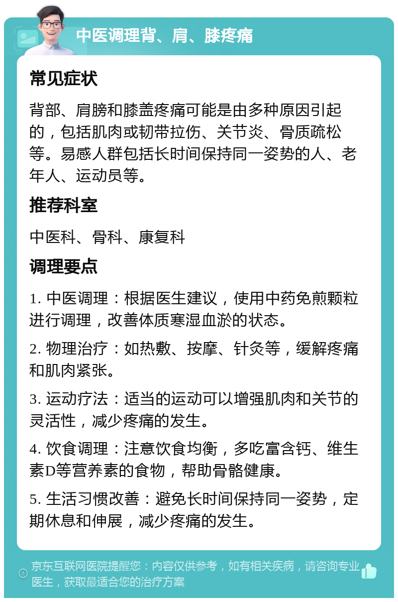 中医调理背、肩、膝疼痛 常见症状 背部、肩膀和膝盖疼痛可能是由多种原因引起的，包括肌肉或韧带拉伤、关节炎、骨质疏松等。易感人群包括长时间保持同一姿势的人、老年人、运动员等。 推荐科室 中医科、骨科、康复科 调理要点 1. 中医调理：根据医生建议，使用中药免煎颗粒进行调理，改善体质寒湿血淤的状态。 2. 物理治疗：如热敷、按摩、针灸等，缓解疼痛和肌肉紧张。 3. 运动疗法：适当的运动可以增强肌肉和关节的灵活性，减少疼痛的发生。 4. 饮食调理：注意饮食均衡，多吃富含钙、维生素D等营养素的食物，帮助骨骼健康。 5. 生活习惯改善：避免长时间保持同一姿势，定期休息和伸展，减少疼痛的发生。