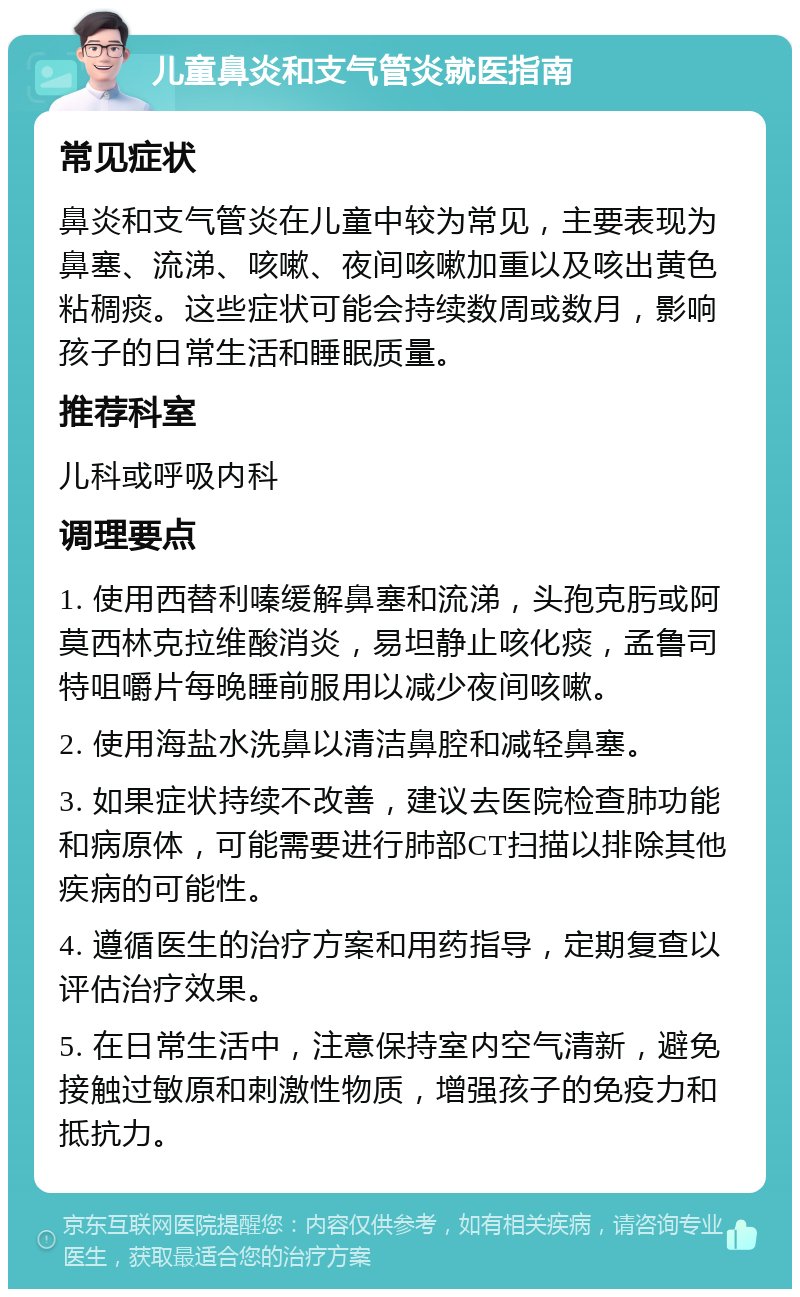 儿童鼻炎和支气管炎就医指南 常见症状 鼻炎和支气管炎在儿童中较为常见，主要表现为鼻塞、流涕、咳嗽、夜间咳嗽加重以及咳出黄色粘稠痰。这些症状可能会持续数周或数月，影响孩子的日常生活和睡眠质量。 推荐科室 儿科或呼吸内科 调理要点 1. 使用西替利嗪缓解鼻塞和流涕，头孢克肟或阿莫西林克拉维酸消炎，易坦静止咳化痰，孟鲁司特咀嚼片每晚睡前服用以减少夜间咳嗽。 2. 使用海盐水洗鼻以清洁鼻腔和减轻鼻塞。 3. 如果症状持续不改善，建议去医院检查肺功能和病原体，可能需要进行肺部CT扫描以排除其他疾病的可能性。 4. 遵循医生的治疗方案和用药指导，定期复查以评估治疗效果。 5. 在日常生活中，注意保持室内空气清新，避免接触过敏原和刺激性物质，增强孩子的免疫力和抵抗力。