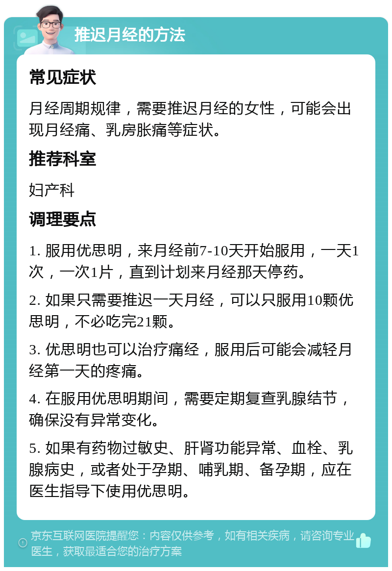 推迟月经的方法 常见症状 月经周期规律，需要推迟月经的女性，可能会出现月经痛、乳房胀痛等症状。 推荐科室 妇产科 调理要点 1. 服用优思明，来月经前7-10天开始服用，一天1次，一次1片，直到计划来月经那天停药。 2. 如果只需要推迟一天月经，可以只服用10颗优思明，不必吃完21颗。 3. 优思明也可以治疗痛经，服用后可能会减轻月经第一天的疼痛。 4. 在服用优思明期间，需要定期复查乳腺结节，确保没有异常变化。 5. 如果有药物过敏史、肝肾功能异常、血栓、乳腺病史，或者处于孕期、哺乳期、备孕期，应在医生指导下使用优思明。