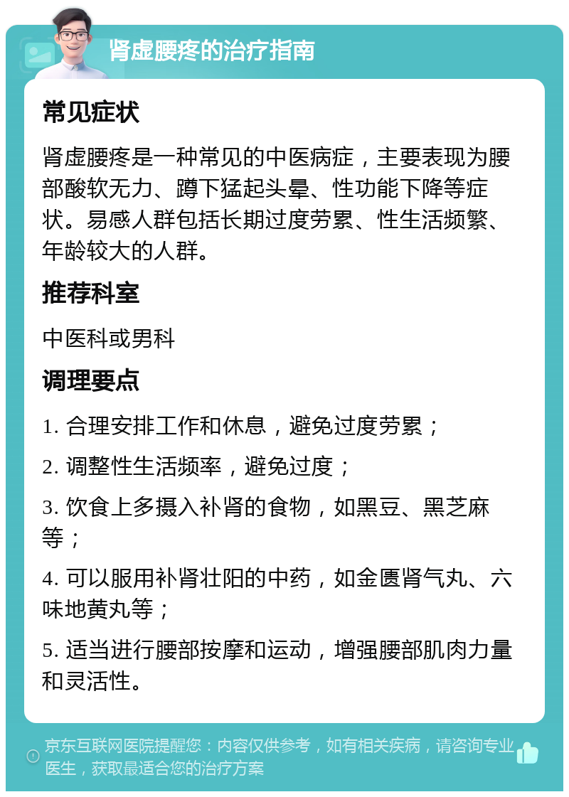 肾虚腰疼的治疗指南 常见症状 肾虚腰疼是一种常见的中医病症，主要表现为腰部酸软无力、蹲下猛起头晕、性功能下降等症状。易感人群包括长期过度劳累、性生活频繁、年龄较大的人群。 推荐科室 中医科或男科 调理要点 1. 合理安排工作和休息，避免过度劳累； 2. 调整性生活频率，避免过度； 3. 饮食上多摄入补肾的食物，如黑豆、黑芝麻等； 4. 可以服用补肾壮阳的中药，如金匮肾气丸、六味地黄丸等； 5. 适当进行腰部按摩和运动，增强腰部肌肉力量和灵活性。