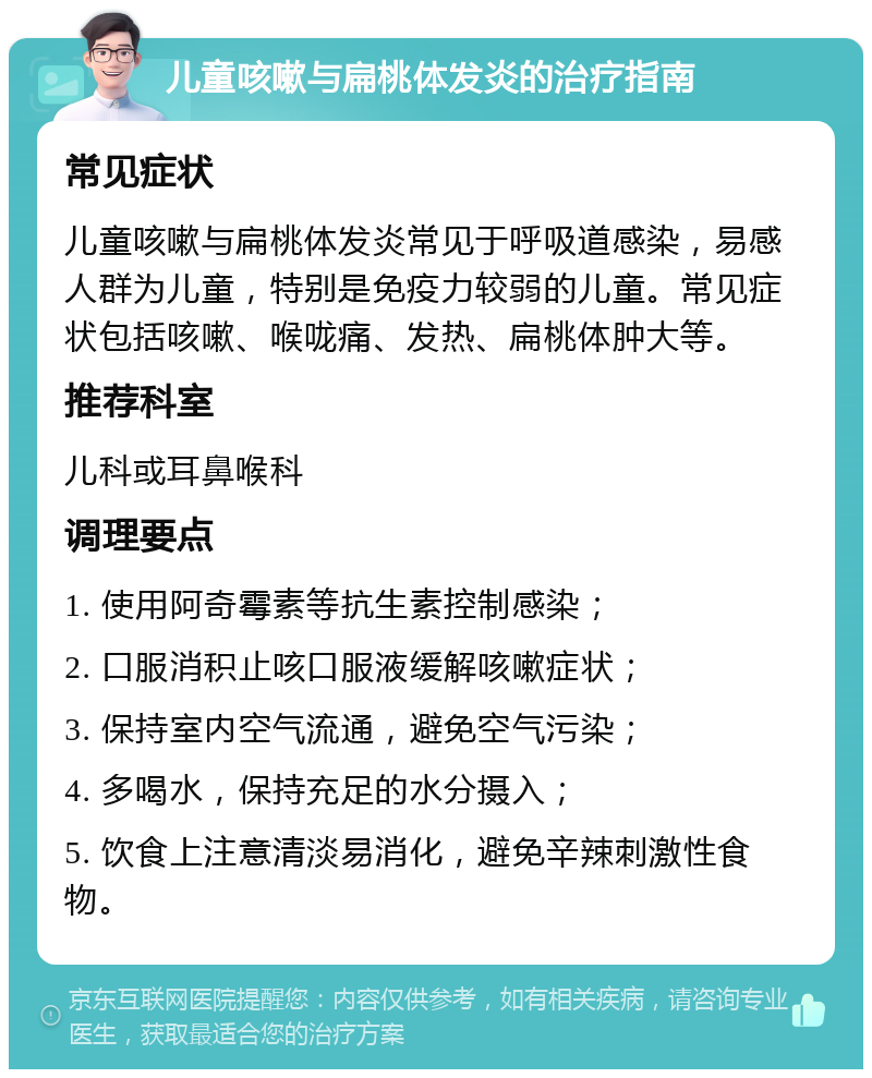 儿童咳嗽与扁桃体发炎的治疗指南 常见症状 儿童咳嗽与扁桃体发炎常见于呼吸道感染，易感人群为儿童，特别是免疫力较弱的儿童。常见症状包括咳嗽、喉咙痛、发热、扁桃体肿大等。 推荐科室 儿科或耳鼻喉科 调理要点 1. 使用阿奇霉素等抗生素控制感染； 2. 口服消积止咳口服液缓解咳嗽症状； 3. 保持室内空气流通，避免空气污染； 4. 多喝水，保持充足的水分摄入； 5. 饮食上注意清淡易消化，避免辛辣刺激性食物。