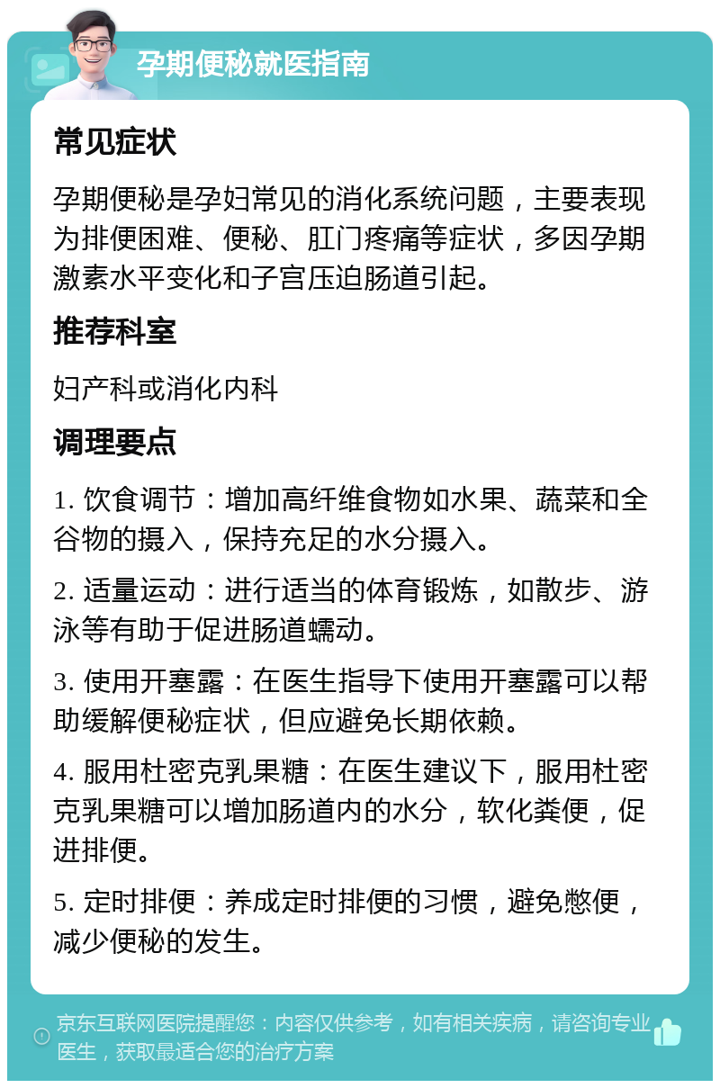 孕期便秘就医指南 常见症状 孕期便秘是孕妇常见的消化系统问题，主要表现为排便困难、便秘、肛门疼痛等症状，多因孕期激素水平变化和子宫压迫肠道引起。 推荐科室 妇产科或消化内科 调理要点 1. 饮食调节：增加高纤维食物如水果、蔬菜和全谷物的摄入，保持充足的水分摄入。 2. 适量运动：进行适当的体育锻炼，如散步、游泳等有助于促进肠道蠕动。 3. 使用开塞露：在医生指导下使用开塞露可以帮助缓解便秘症状，但应避免长期依赖。 4. 服用杜密克乳果糖：在医生建议下，服用杜密克乳果糖可以增加肠道内的水分，软化粪便，促进排便。 5. 定时排便：养成定时排便的习惯，避免憋便，减少便秘的发生。