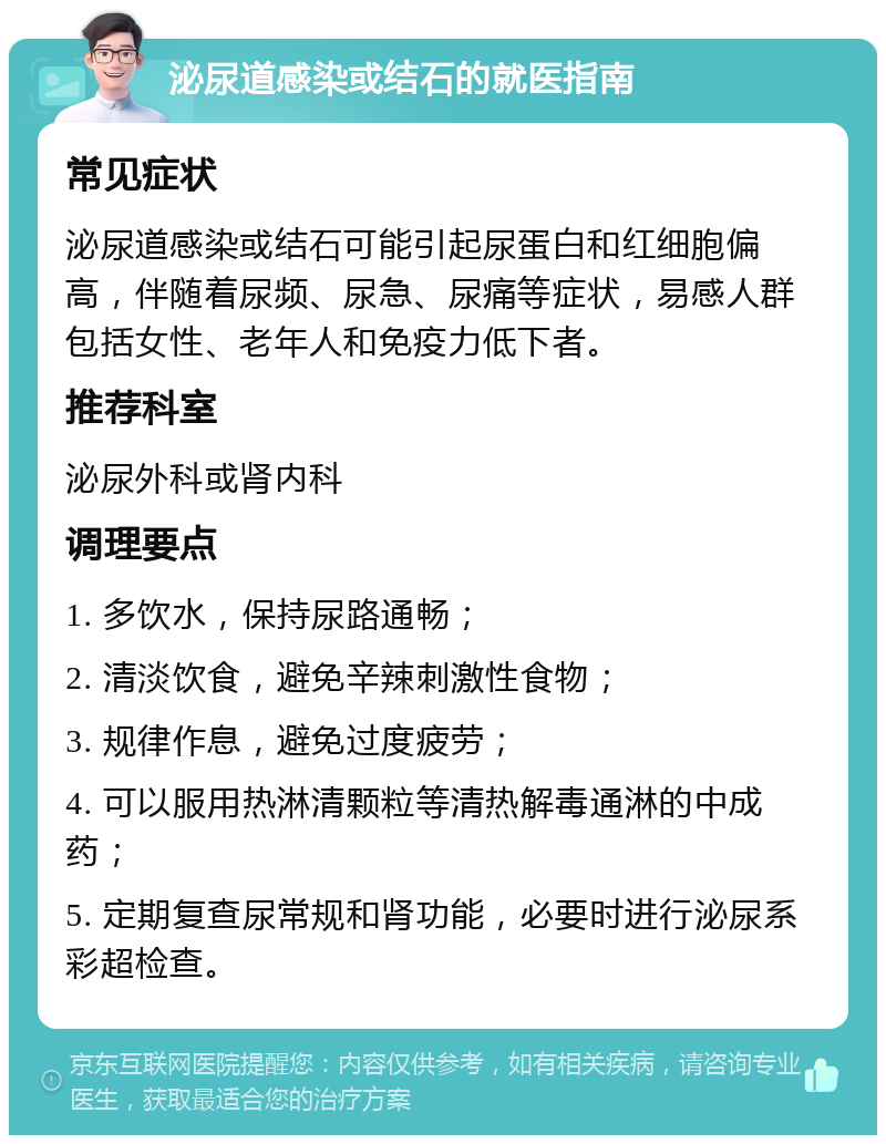 泌尿道感染或结石的就医指南 常见症状 泌尿道感染或结石可能引起尿蛋白和红细胞偏高，伴随着尿频、尿急、尿痛等症状，易感人群包括女性、老年人和免疫力低下者。 推荐科室 泌尿外科或肾内科 调理要点 1. 多饮水，保持尿路通畅； 2. 清淡饮食，避免辛辣刺激性食物； 3. 规律作息，避免过度疲劳； 4. 可以服用热淋清颗粒等清热解毒通淋的中成药； 5. 定期复查尿常规和肾功能，必要时进行泌尿系彩超检查。