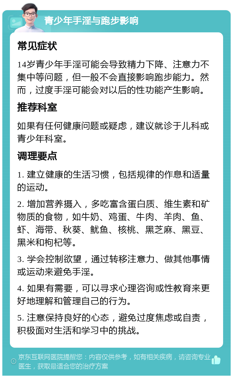 青少年手淫与跑步影响 常见症状 14岁青少年手淫可能会导致精力下降、注意力不集中等问题，但一般不会直接影响跑步能力。然而，过度手淫可能会对以后的性功能产生影响。 推荐科室 如果有任何健康问题或疑虑，建议就诊于儿科或青少年科室。 调理要点 1. 建立健康的生活习惯，包括规律的作息和适量的运动。 2. 增加营养摄入，多吃富含蛋白质、维生素和矿物质的食物，如牛奶、鸡蛋、牛肉、羊肉、鱼、虾、海带、秋葵、鱿鱼、核桃、黑芝麻、黑豆、黑米和枸杞等。 3. 学会控制欲望，通过转移注意力、做其他事情或运动来避免手淫。 4. 如果有需要，可以寻求心理咨询或性教育来更好地理解和管理自己的行为。 5. 注意保持良好的心态，避免过度焦虑或自责，积极面对生活和学习中的挑战。