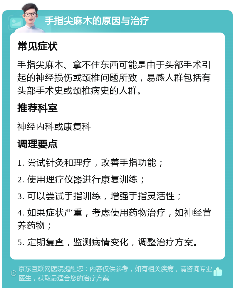 手指尖麻木的原因与治疗 常见症状 手指尖麻木、拿不住东西可能是由于头部手术引起的神经损伤或颈椎问题所致，易感人群包括有头部手术史或颈椎病史的人群。 推荐科室 神经内科或康复科 调理要点 1. 尝试针灸和理疗，改善手指功能； 2. 使用理疗仪器进行康复训练； 3. 可以尝试手指训练，增强手指灵活性； 4. 如果症状严重，考虑使用药物治疗，如神经营养药物； 5. 定期复查，监测病情变化，调整治疗方案。