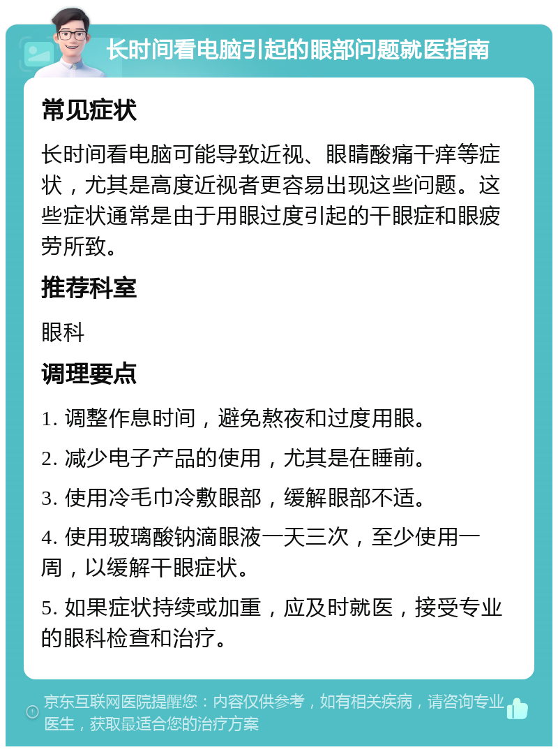 长时间看电脑引起的眼部问题就医指南 常见症状 长时间看电脑可能导致近视、眼睛酸痛干痒等症状，尤其是高度近视者更容易出现这些问题。这些症状通常是由于用眼过度引起的干眼症和眼疲劳所致。 推荐科室 眼科 调理要点 1. 调整作息时间，避免熬夜和过度用眼。 2. 减少电子产品的使用，尤其是在睡前。 3. 使用冷毛巾冷敷眼部，缓解眼部不适。 4. 使用玻璃酸钠滴眼液一天三次，至少使用一周，以缓解干眼症状。 5. 如果症状持续或加重，应及时就医，接受专业的眼科检查和治疗。