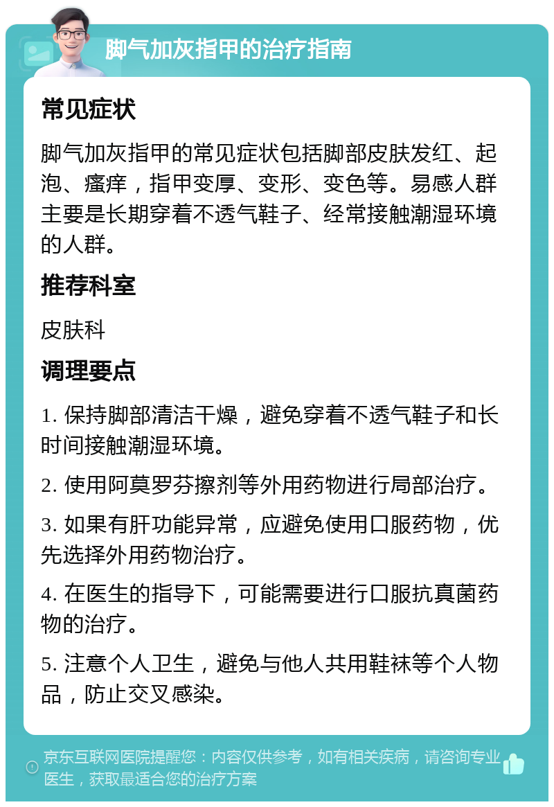 脚气加灰指甲的治疗指南 常见症状 脚气加灰指甲的常见症状包括脚部皮肤发红、起泡、瘙痒，指甲变厚、变形、变色等。易感人群主要是长期穿着不透气鞋子、经常接触潮湿环境的人群。 推荐科室 皮肤科 调理要点 1. 保持脚部清洁干燥，避免穿着不透气鞋子和长时间接触潮湿环境。 2. 使用阿莫罗芬擦剂等外用药物进行局部治疗。 3. 如果有肝功能异常，应避免使用口服药物，优先选择外用药物治疗。 4. 在医生的指导下，可能需要进行口服抗真菌药物的治疗。 5. 注意个人卫生，避免与他人共用鞋袜等个人物品，防止交叉感染。