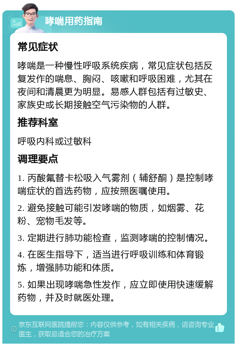 哮喘用药指南 常见症状 哮喘是一种慢性呼吸系统疾病，常见症状包括反复发作的喘息、胸闷、咳嗽和呼吸困难，尤其在夜间和清晨更为明显。易感人群包括有过敏史、家族史或长期接触空气污染物的人群。 推荐科室 呼吸内科或过敏科 调理要点 1. 丙酸氟替卡松吸入气雾剂（辅舒酮）是控制哮喘症状的首选药物，应按照医嘱使用。 2. 避免接触可能引发哮喘的物质，如烟雾、花粉、宠物毛发等。 3. 定期进行肺功能检查，监测哮喘的控制情况。 4. 在医生指导下，适当进行呼吸训练和体育锻炼，增强肺功能和体质。 5. 如果出现哮喘急性发作，应立即使用快速缓解药物，并及时就医处理。