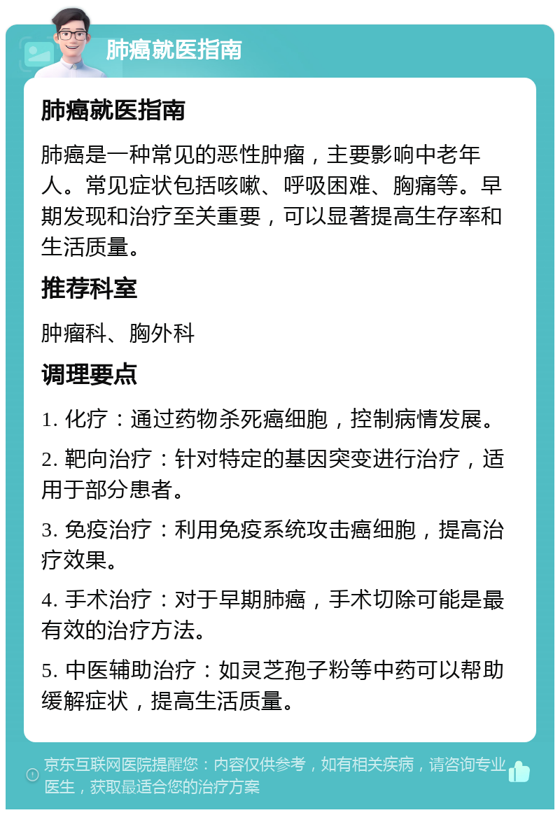 肺癌就医指南 肺癌就医指南 肺癌是一种常见的恶性肿瘤，主要影响中老年人。常见症状包括咳嗽、呼吸困难、胸痛等。早期发现和治疗至关重要，可以显著提高生存率和生活质量。 推荐科室 肿瘤科、胸外科 调理要点 1. 化疗：通过药物杀死癌细胞，控制病情发展。 2. 靶向治疗：针对特定的基因突变进行治疗，适用于部分患者。 3. 免疫治疗：利用免疫系统攻击癌细胞，提高治疗效果。 4. 手术治疗：对于早期肺癌，手术切除可能是最有效的治疗方法。 5. 中医辅助治疗：如灵芝孢子粉等中药可以帮助缓解症状，提高生活质量。