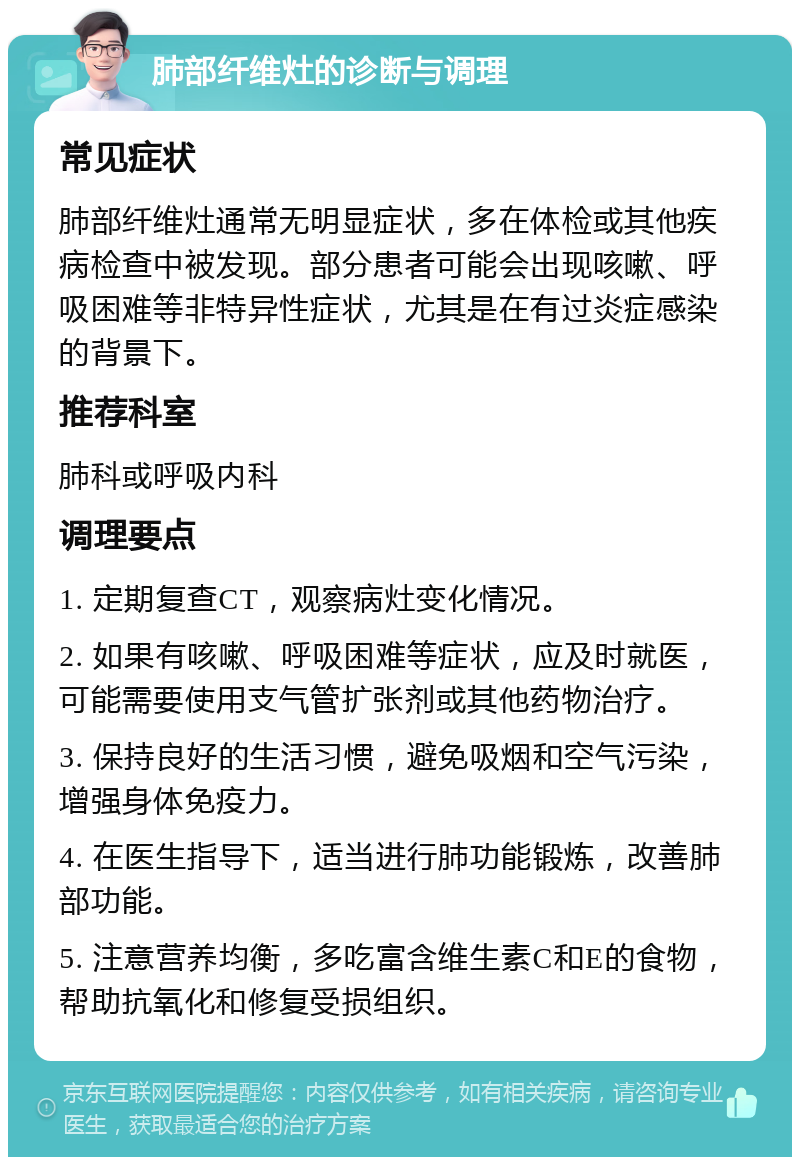 肺部纤维灶的诊断与调理 常见症状 肺部纤维灶通常无明显症状，多在体检或其他疾病检查中被发现。部分患者可能会出现咳嗽、呼吸困难等非特异性症状，尤其是在有过炎症感染的背景下。 推荐科室 肺科或呼吸内科 调理要点 1. 定期复查CT，观察病灶变化情况。 2. 如果有咳嗽、呼吸困难等症状，应及时就医，可能需要使用支气管扩张剂或其他药物治疗。 3. 保持良好的生活习惯，避免吸烟和空气污染，增强身体免疫力。 4. 在医生指导下，适当进行肺功能锻炼，改善肺部功能。 5. 注意营养均衡，多吃富含维生素C和E的食物，帮助抗氧化和修复受损组织。