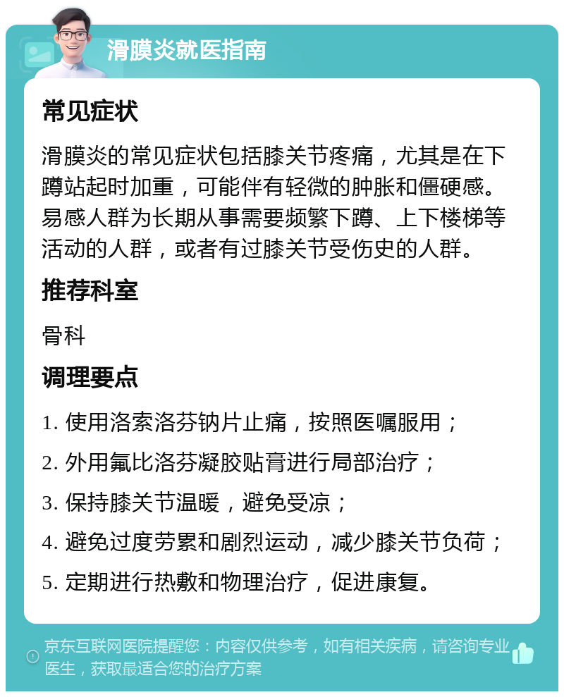 滑膜炎就医指南 常见症状 滑膜炎的常见症状包括膝关节疼痛，尤其是在下蹲站起时加重，可能伴有轻微的肿胀和僵硬感。易感人群为长期从事需要频繁下蹲、上下楼梯等活动的人群，或者有过膝关节受伤史的人群。 推荐科室 骨科 调理要点 1. 使用洛索洛芬钠片止痛，按照医嘱服用； 2. 外用氟比洛芬凝胶贴膏进行局部治疗； 3. 保持膝关节温暖，避免受凉； 4. 避免过度劳累和剧烈运动，减少膝关节负荷； 5. 定期进行热敷和物理治疗，促进康复。