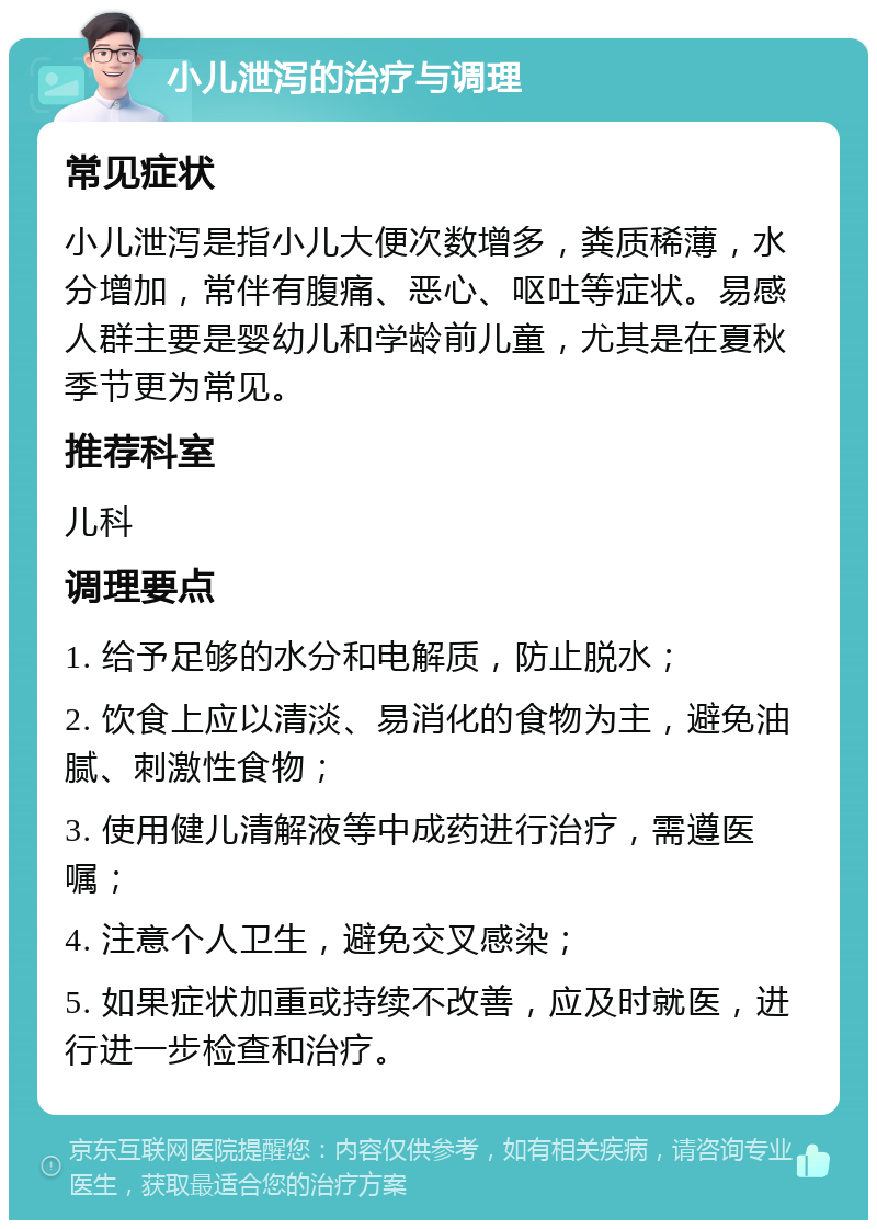 小儿泄泻的治疗与调理 常见症状 小儿泄泻是指小儿大便次数增多，粪质稀薄，水分增加，常伴有腹痛、恶心、呕吐等症状。易感人群主要是婴幼儿和学龄前儿童，尤其是在夏秋季节更为常见。 推荐科室 儿科 调理要点 1. 给予足够的水分和电解质，防止脱水； 2. 饮食上应以清淡、易消化的食物为主，避免油腻、刺激性食物； 3. 使用健儿清解液等中成药进行治疗，需遵医嘱； 4. 注意个人卫生，避免交叉感染； 5. 如果症状加重或持续不改善，应及时就医，进行进一步检查和治疗。