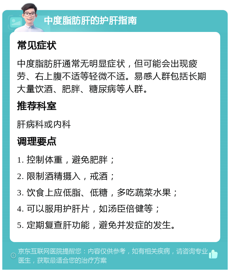 中度脂肪肝的护肝指南 常见症状 中度脂肪肝通常无明显症状，但可能会出现疲劳、右上腹不适等轻微不适。易感人群包括长期大量饮酒、肥胖、糖尿病等人群。 推荐科室 肝病科或内科 调理要点 1. 控制体重，避免肥胖； 2. 限制酒精摄入，戒酒； 3. 饮食上应低脂、低糖，多吃蔬菜水果； 4. 可以服用护肝片，如汤臣倍健等； 5. 定期复查肝功能，避免并发症的发生。